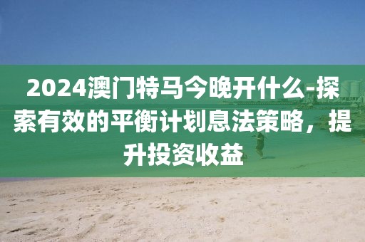 2024澳门特马今晚开什么-探索有效的平衡计划息法策略，提升投资收益