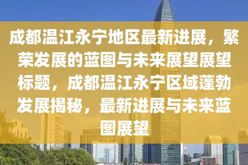 成都温江永宁地区最新进展，繁荣发展的蓝图与未来展望展望标题，成都温江永宁区域蓬勃发展揭秘，最新进展与未来蓝图展望