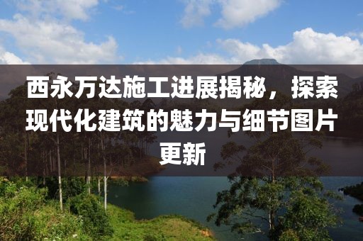 西永万达施工进展揭秘，探索现代化建筑的魅力与细节图片更新