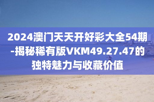 2024澳门天天开好彩大全54期-揭秘稀有版VKM49.27.47的独特魅力与收藏价值