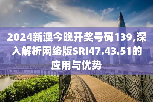 2024新澳今晚开奖号码139,深入解析网络版SRI47.43.51的应用与优势