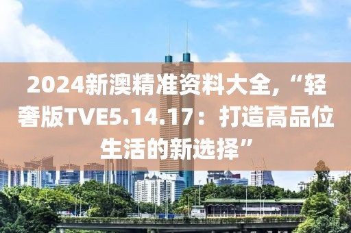 2024新澳精准资料大全,“轻奢版TVE5.14.17：打造高品位生活的新选择”