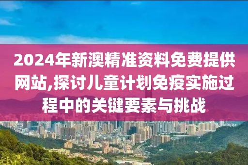 2024年新澳精准资料免费提供网站,探讨儿童计划免疫实施过程中的关键要素与挑战