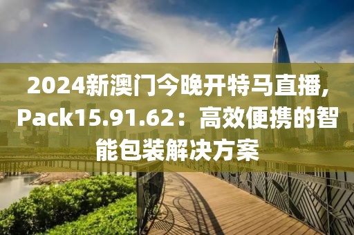 2024新澳门今晚开特马直播,Pack15.91.62：高效便携的智能包装解决方案