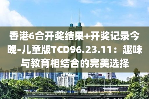 香港6合开奖结果+开奖记录今晚-儿童版TCD96.23.11：趣味与教育相结合的完美选择