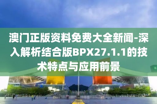 澳门正版资料免费大全新闻-深入解析结合版BPX27.1.1的技术特点与应用前景