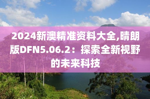 2024新澳精准资料大全,晴朗版DFN5.06.2：探索全新视野的未来科技