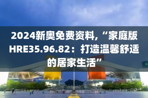 2024新奥免费资料,“家庭版HRE35.96.82：打造温馨舒适的居家生活”