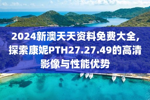 2024新澳天天资料免费大全,探索康妮PTH27.27.49的高清影像与性能优势