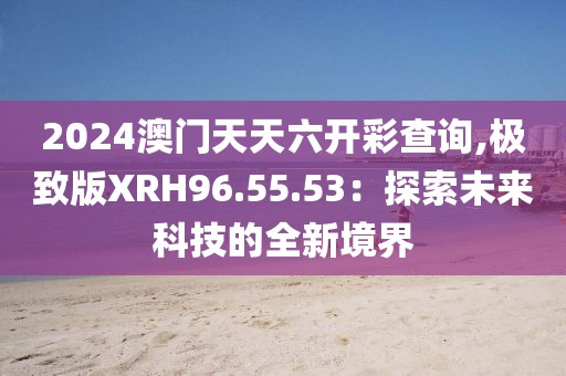 2024澳门天天六开彩查询,极致版XRH96.55.53：探索未来科技的全新境界