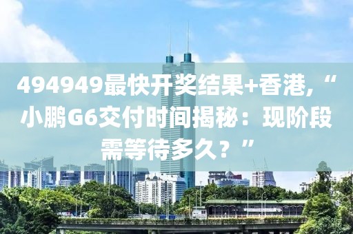 494949最快开奖结果+香港,“小鹏G6交付时间揭秘：现阶段需等待多久？”