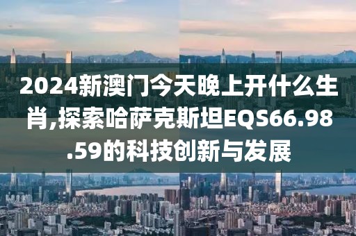 2024新澳门今天晚上开什么生肖,探索哈萨克斯坦EQS66.98.59的科技创新与发展