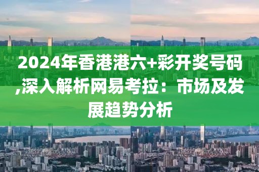 2024年香港港六+彩开奖号码,深入解析网易考拉：市场及发展趋势分析