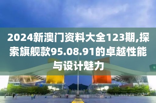 2024新澳门资料大全123期,探索旗舰款95.08.91的卓越性能与设计魅力