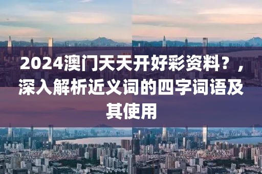 2024澳门天天开好彩资料？,深入解析近义词的四字词语及其使用