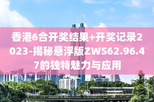 香港6合开奖结果+开奖记录2023-揭秘悬浮版ZWS62.96.47的独特魅力与应用