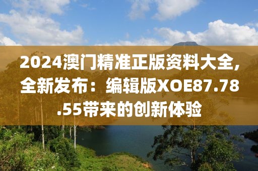 2024澳门精准正版资料大全,全新发布：编辑版XOE87.78.55带来的创新体验