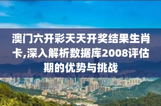 澳门六开彩天天开奖结果生肖卡,深入解析数据库2008评估期的优势与挑战