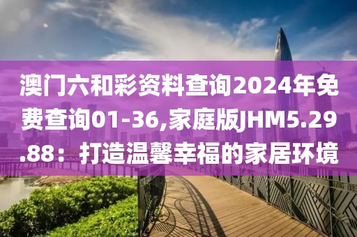 澳门六和彩资料查询2024年免费查询01-36,家庭版JHM5.29.88：打造温馨幸福的家居环境