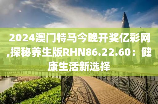 2024澳门特马今晚开奖亿彩网,探秘养生版RHN86.22.60：健康生活新选择