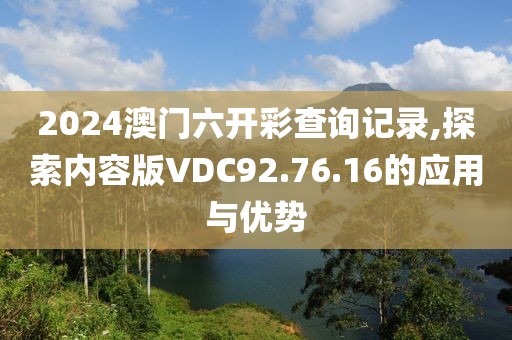 2024澳门六开彩查询记录,探索内容版VDC92.76.16的应用与优势