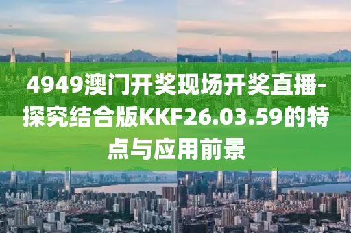 4949澳门开奖现场开奖直播-探究结合版KKF26.03.59的特点与应用前景