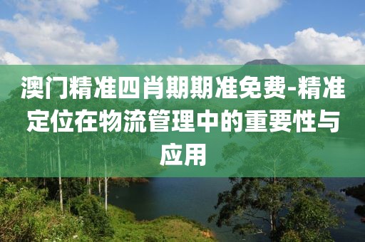 澳门精准四肖期期准免费-精准定位在物流管理中的重要性与应用