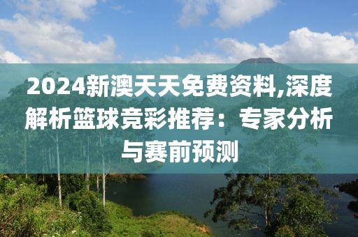 2024新澳天天免费资料,深度解析篮球竞彩推荐：专家分析与赛前预测