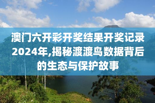 澳门六开彩开奖结果开奖记录2024年,揭秘渡渡鸟数据背后的生态与保护故事