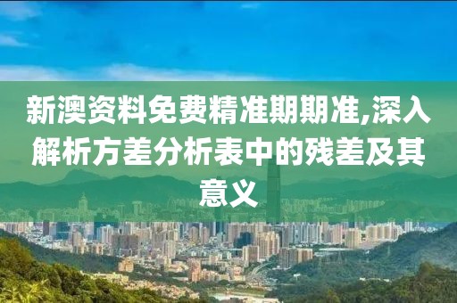 新澳资料免费精准期期准,深入解析方差分析表中的残差及其意义