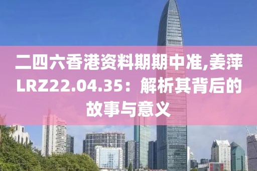 二四六香港资料期期中准,姜萍LRZ22.04.35：解析其背后的故事与意义