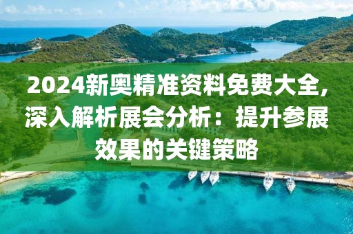 2024新奥精准资料免费大全,深入解析展会分析：提升参展效果的关键策略