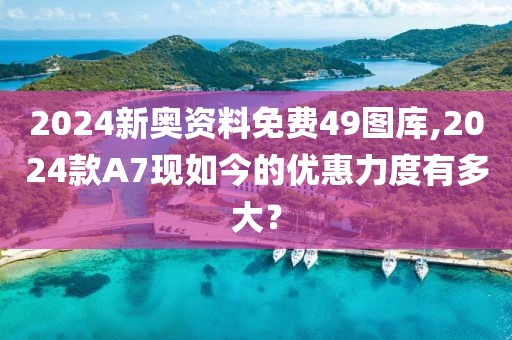 2024新奥资料免费49图库,2024款A7现如今的优惠力度有多大？