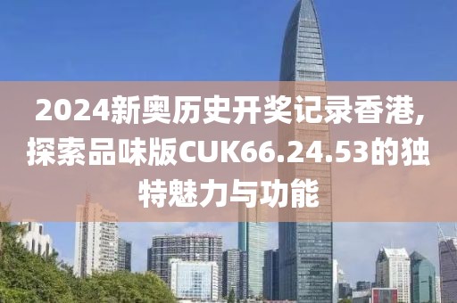 2024新奥历史开奖记录香港,探索品味版CUK66.24.53的独特魅力与功能