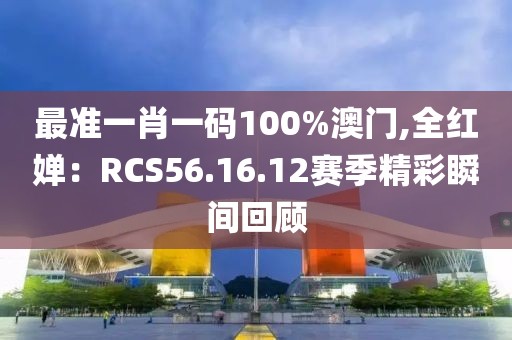 最准一肖一码100%澳门,全红婵：RCS56.16.12赛季精彩瞬间回顾