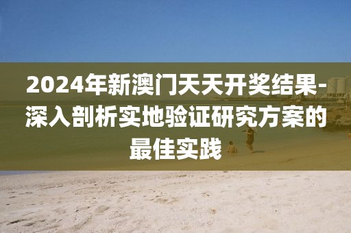 2024年新澳门天天开奖结果-深入剖析实地验证研究方案的最佳实践