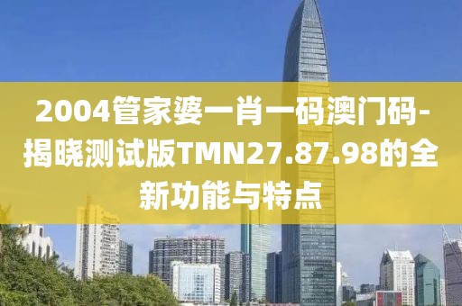 2004管家婆一肖一码澳门码-揭晓测试版TMN27.87.98的全新功能与特点