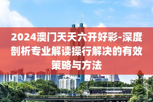 2024澳门天天六开好彩-深度剖析专业解读操行解决的有效策略与方法