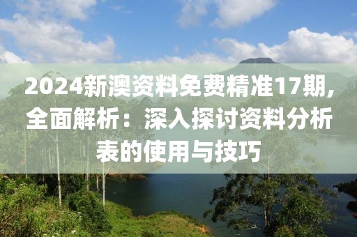 2024新澳资料免费精准17期,全面解析：深入探讨资料分析表的使用与技巧