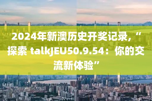 2024年新澳历史开奖记录,“探索 talkJEU50.9.54：你的交流新体验”