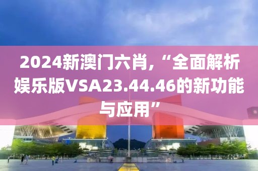 2024新澳门六肖,“全面解析娱乐版VSA23.44.46的新功能与应用”