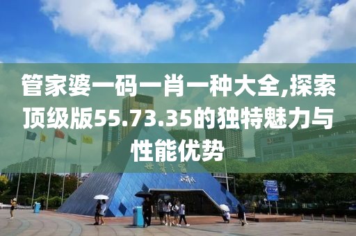 管家婆一码一肖一种大全,探索顶级版55.73.35的独特魅力与性能优势