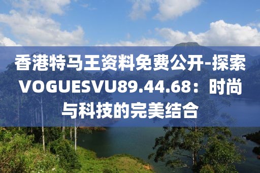 香港特马王资料免费公开-探索VOGUESVU89.44.68：时尚与科技的完美结合