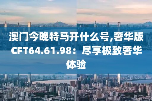 澳门今晚特马开什么号,奢华版CFT64.61.98：尽享极致奢华体验