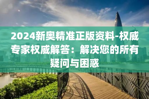 2024新奥精准正版资料-权威专家权威解答：解决您的所有疑问与困惑