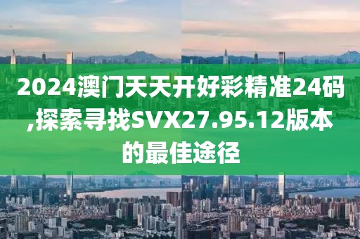 2024澳门天天开好彩精准24码,探索寻找SVX27.95.12版本的最佳途径