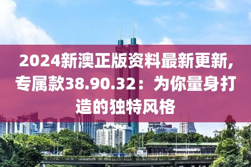 2024新澳正版资料最新更新,专属款38.90.32：为你量身打造的独特风格