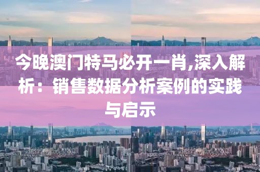 今晚澳门特马必开一肖,深入解析：销售数据分析案例的实践与启示