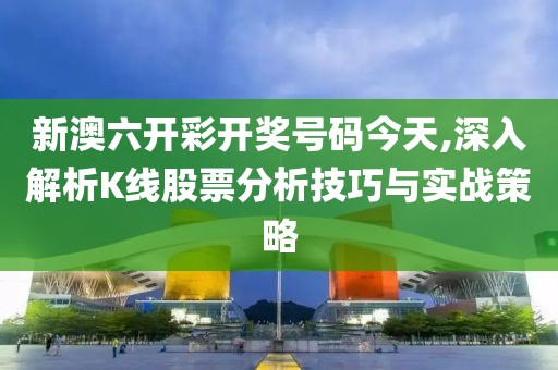 新澳六开彩开奖号码今天,深入解析K线股票分析技巧与实战策略