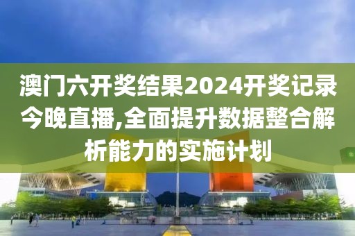 澳门六开奖结果2024开奖记录今晚直播,全面提升数据整合解析能力的实施计划